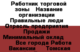 Работник торговой зоны › Название организации ­ Правильные люди › Отрасль предприятия ­ Продажи › Минимальный оклад ­ 30 000 - Все города Работа » Вакансии   . Томская обл.,Томск г.